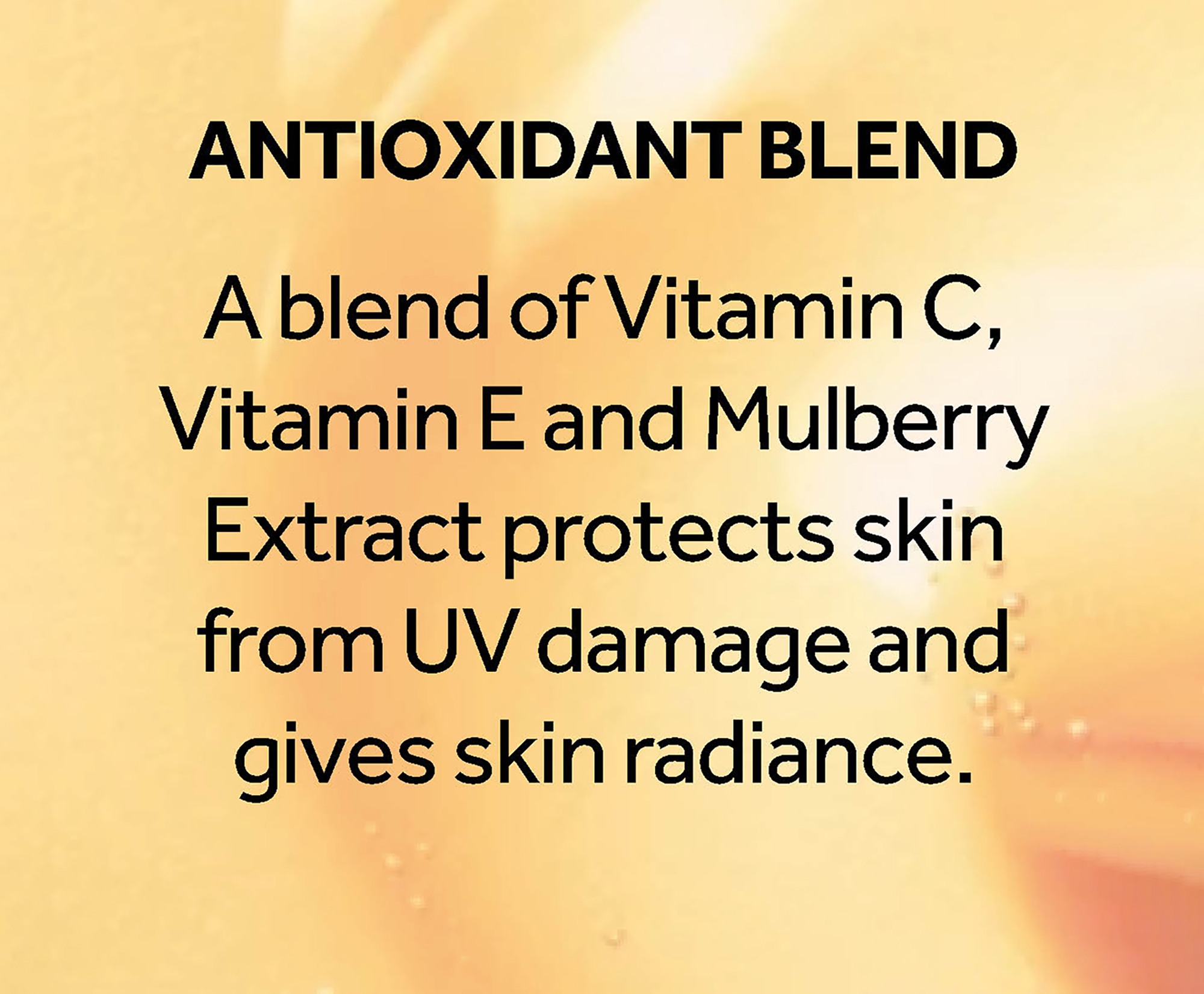 Antioxidant blend. A blend of Vitamin C, Vitamin E and Mulberry Extract protects skin from UV damage and gives skin radiance.